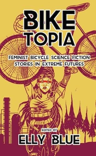 Biketopia: Feminist Bicycle Science Fiction Stories in Extreme Futures (2017, Elly Blue Publishing)